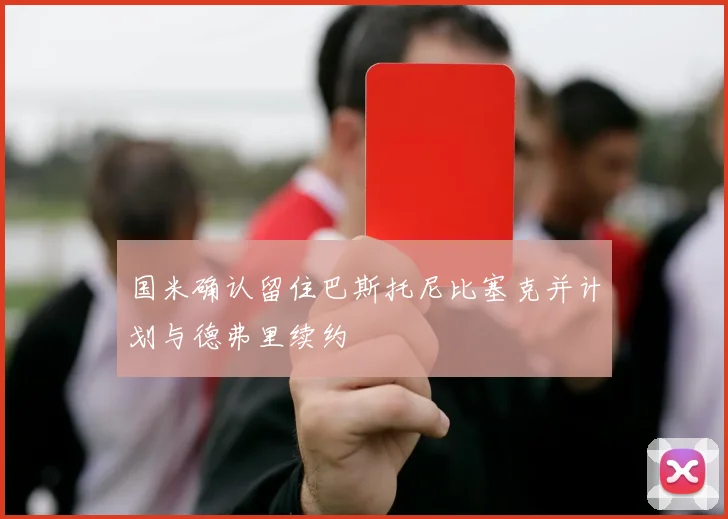 国米确认留住巴斯托尼比塞克并计划与德弗里续约