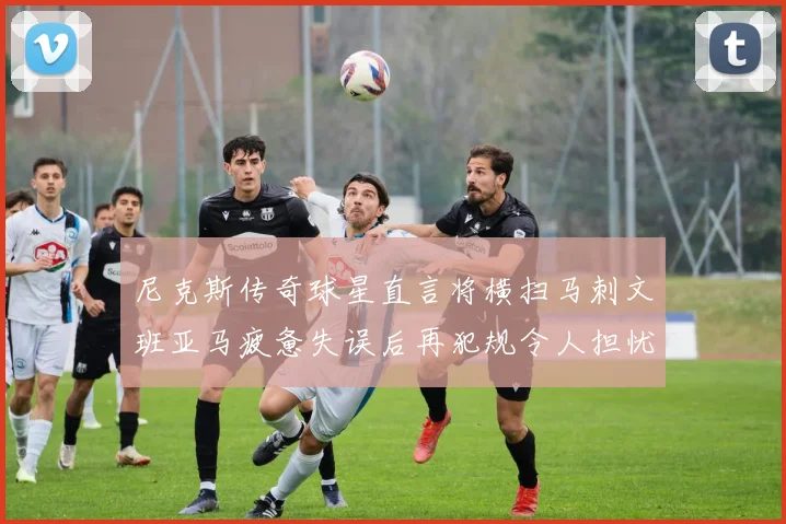 尼克斯传奇球星直言将横扫马刺文班亚马疲惫失误后再犯规令人担忧
