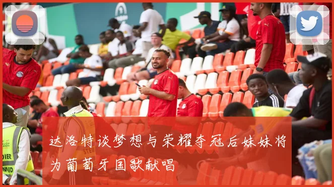 达洛特谈梦想与荣耀夺冠后妹妹将为葡萄牙国歌献唱