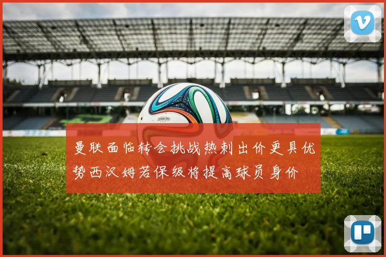 曼联面临转会挑战热刺出价更具优势西汉姆若保级将提高球员身价