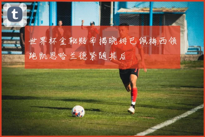 世界杯金靴赔率揭晓姆巴佩梅西领跑凯恩哈兰德紧随其后