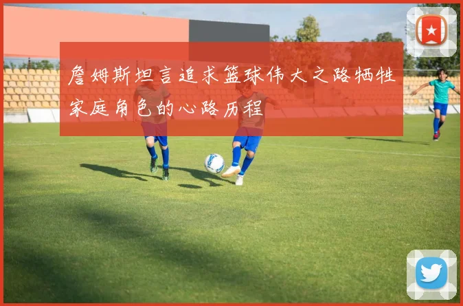 詹姆斯坦言追求篮球伟大之路牺牲家庭角色的心路历程