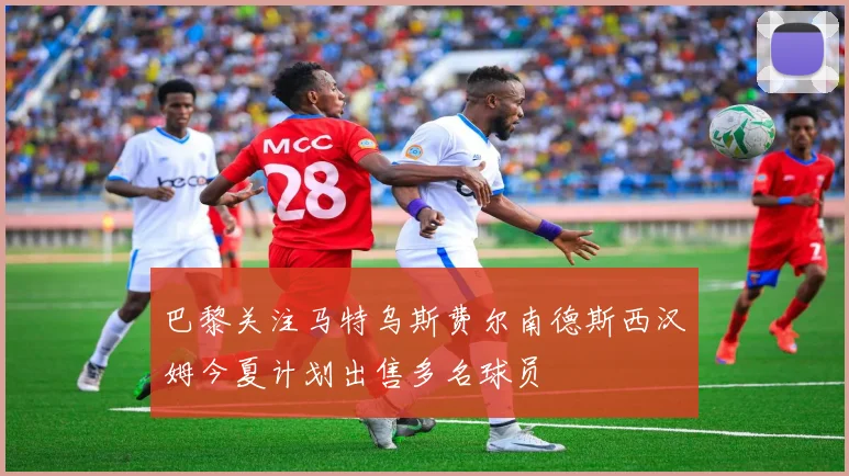 巴黎关注马特乌斯费尔南德斯西汉姆今夏计划出售多名球员