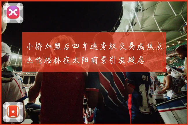 小桥加盟后四年选秀权交易成焦点杰伦格林在太阳前景引发疑虑