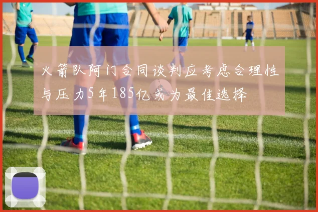 火箭队阿门合同谈判应考虑合理性与压力5年185亿或为最佳选择
