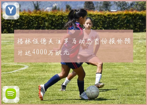 格林伍德关注罗马动态首份报价预计达4000万欧元