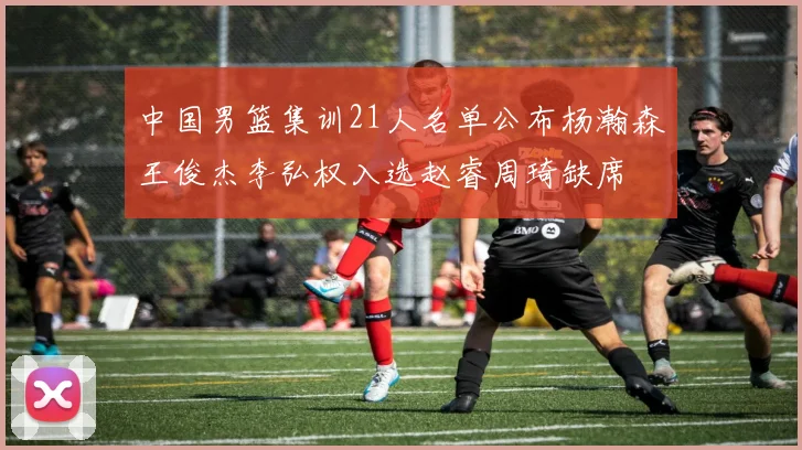 中国男篮集训21人名单公布杨瀚森王俊杰李弘权入选赵睿周琦缺席