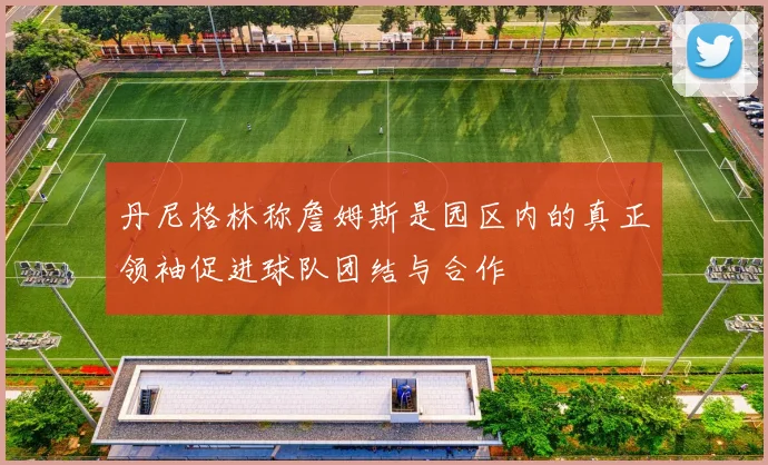 丹尼格林称詹姆斯是园区内的真正领袖促进球队团结与合作