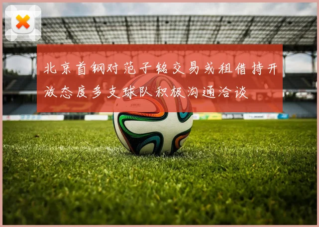 北京首钢对范子铭交易或租借持开放态度多支球队积极沟通洽谈