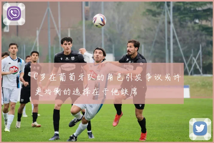 C罗在葡萄牙队的角色引发争议或许更均衡的选择在于他缺席