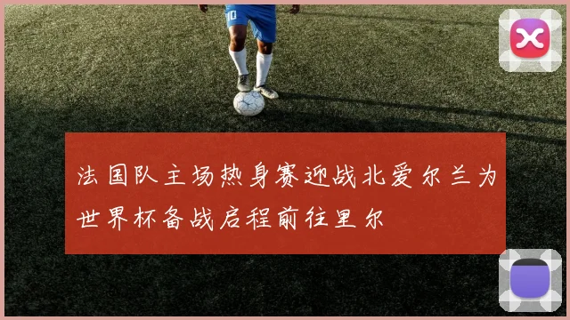 法国队主场热身赛迎战北爱尔兰为世界杯备战启程前往里尔