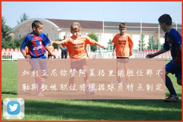 加利亚尼称赞阿莱格里能胜任那不勒斯教练职位将根据球员特点制定战术