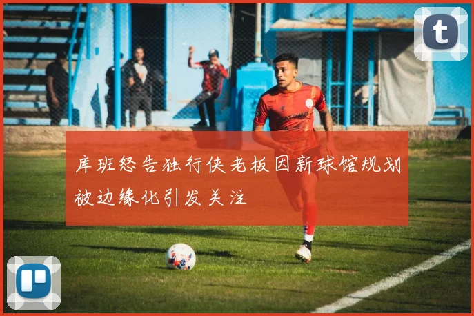 库班怒告独行侠老板因新球馆规划被边缘化引发关注