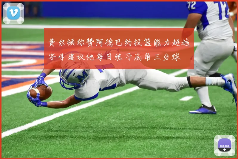 费尔顿称赞阿德巴约投篮能力超越字母建议他每日练习底角三分球