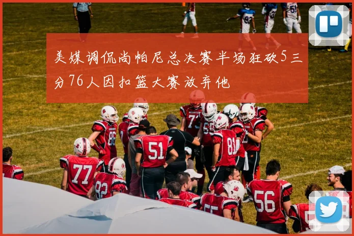 美媒调侃尚帕尼总决赛半场狂砍5三分76人因扣篮大赛放弃他