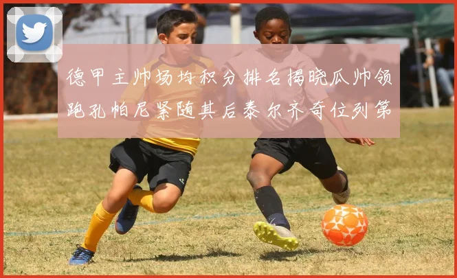 德甲主帅场均积分排名揭晓瓜帅领跑孔帕尼紧随其后泰尔齐奇位列第六