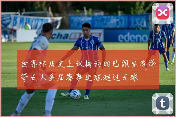 世界杯历史上仅梅西姆巴佩克洛泽等五人多届赛事进球超过五球
