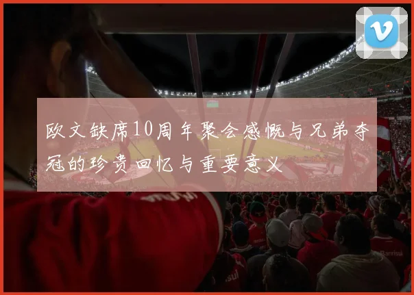 欧文缺席10周年聚会感慨与兄弟夺冠的珍贵回忆与重要意义