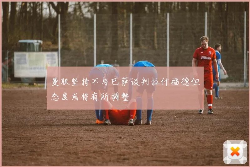 曼联坚持不与巴萨谈判拉什福德但态度或将有所调整