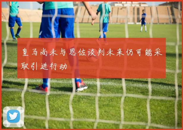 皇马尚未与恩佐谈判未来仍可能采取引进行动